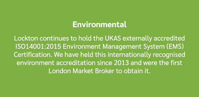 Environmental Lockton continues to hold the UKAS externally accredited ISO14001:2015 Environment Management System (E...